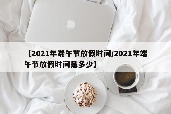 【2021年端午节放假时间/2021年端午节放假时间是多少】