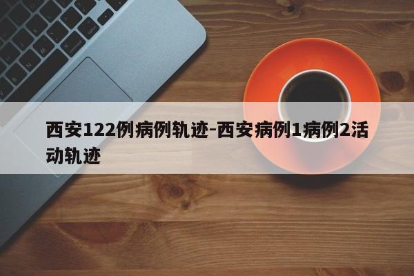 西安122例病例轨迹-西安病例1病例2活动轨迹