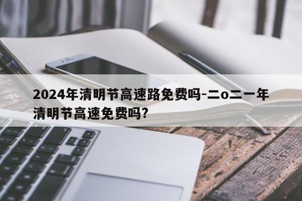 2024年清明节高速路免费吗-二o二一年清明节高速免费吗?
