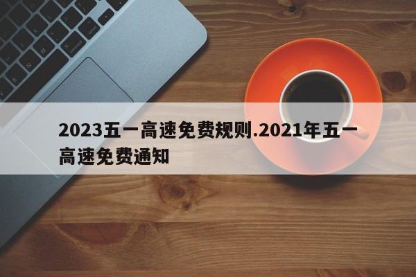 2023五一高速免费规则.2021年五一高速免费通知
