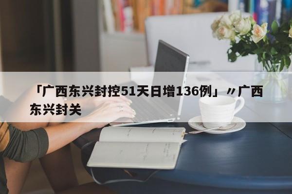 「广西东兴封控51天日增136例」〃广西东兴封关