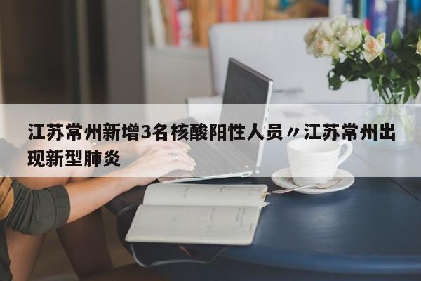 江苏常州新增3名核酸阳性人员〃江苏常州出现新型肺炎