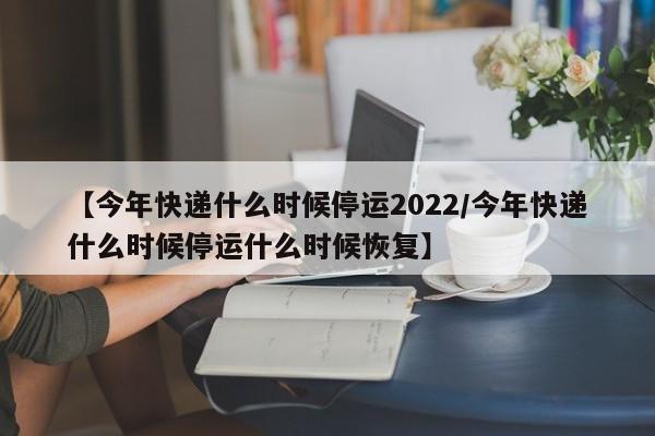 【今年快递什么时候停运2022/今年快递什么时候停运什么时候恢复】