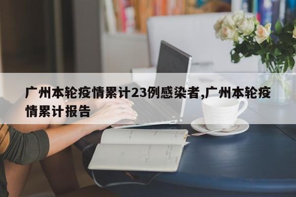 广州本轮疫情累计23例感染者,广州本轮疫情累计报告