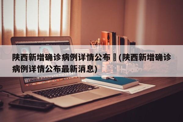 陕西新增确诊病例详情公布︰(陕西新增确诊病例详情公布最新消息)