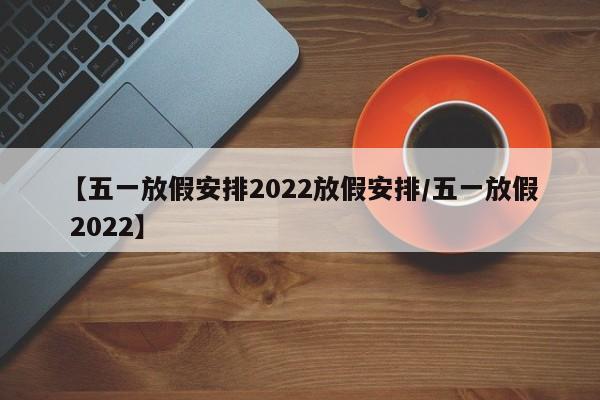 【五一放假安排2022放假安排/五一放假 2022】