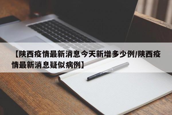 【陕西疫情最新消息今天新增多少例/陕西疫情最新消息疑似病例】