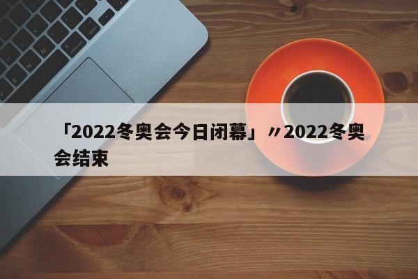 「2022冬奥会今日闭幕」〃2022冬奥会结束
