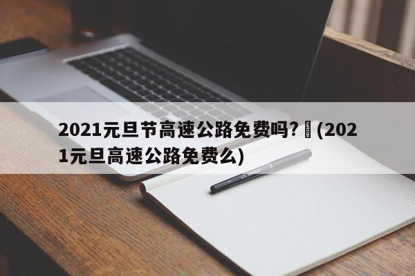 2021元旦节高速公路免费吗?︰(2021元旦高速公路免费么)