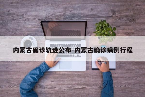 内蒙古确诊轨迹公布-内蒙古确诊病例行程