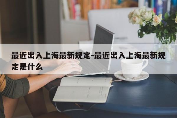 最近出入上海最新规定-最近出入上海最新规定是什么