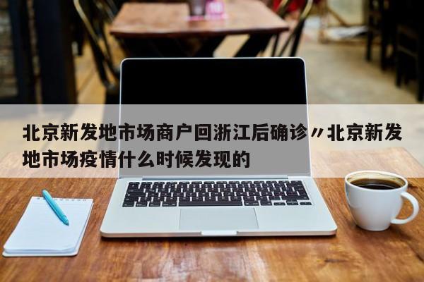 北京新发地市场商户回浙江后确诊〃北京新发地市场疫情什么时候发现的