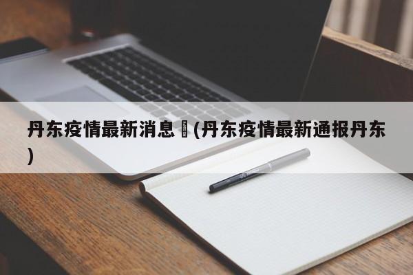 丹东疫情最新消息︰(丹东疫情最新通报丹东)