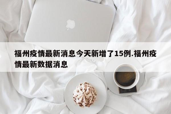 福州疫情最新消息今天新增了15例.福州疫情最新数据消息