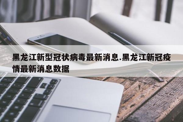 黑龙江新型冠状病毒最新消息.黑龙江新冠疫情最新消息数据