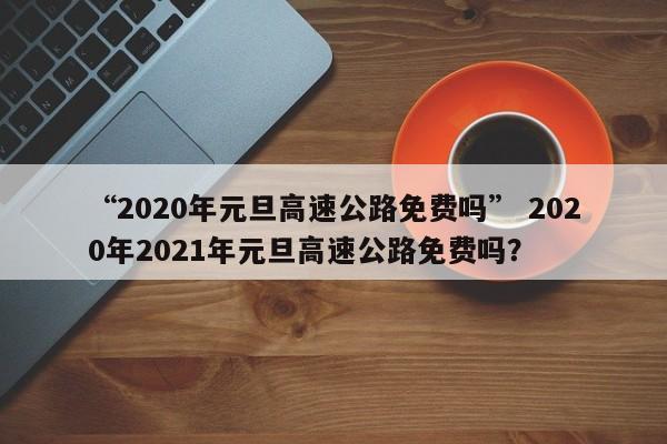 “2020年元旦高速公路免费吗” 2020年2021年元旦高速公路免费吗？