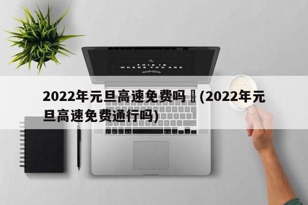 2022年元旦高速免费吗︰(2022年元旦高速免费通行吗)