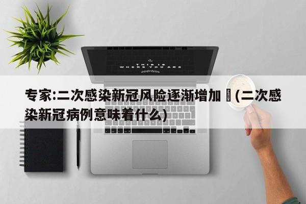 专家:二次感染新冠风险逐渐增加︰(二次感染新冠病例意味着什么)