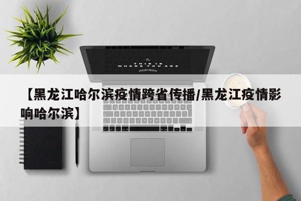 【黑龙江哈尔滨疫情跨省传播/黑龙江疫情影响哈尔滨】
