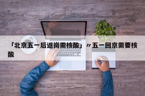 「北京五一后返岗需核酸」〃五一回京需要核酸
