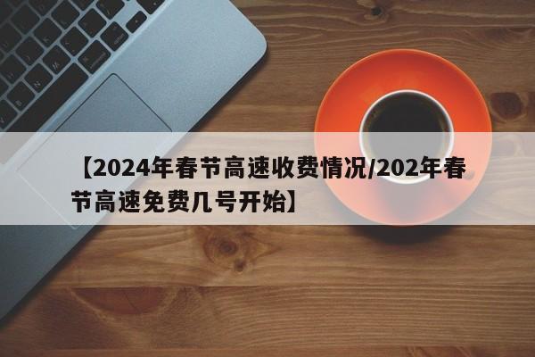 【2024年春节高速收费情况/202年春节高速免费几号开始】