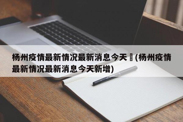 杨州疫情最新情况最新消息今天︰(杨州疫情最新情况最新消息今天新增)