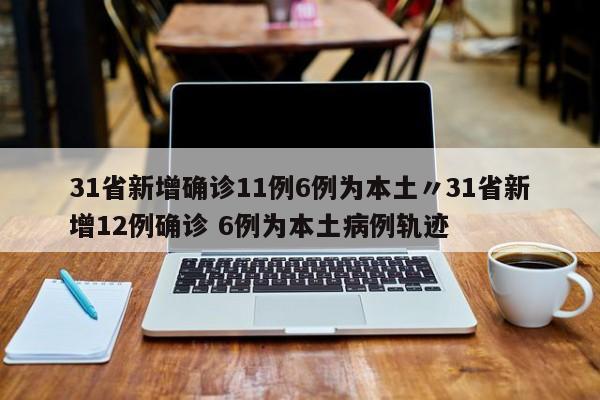31省新增确诊11例6例为本土〃31省新增12例确诊 6例为本土病例轨迹