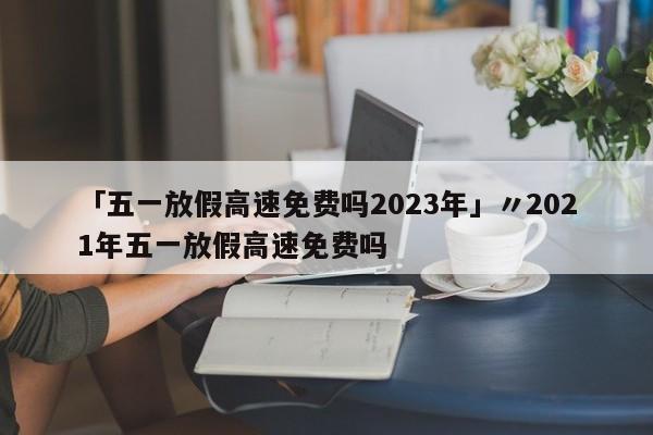 「五一放假高速免费吗2023年」〃2021年五一放假高速免费吗