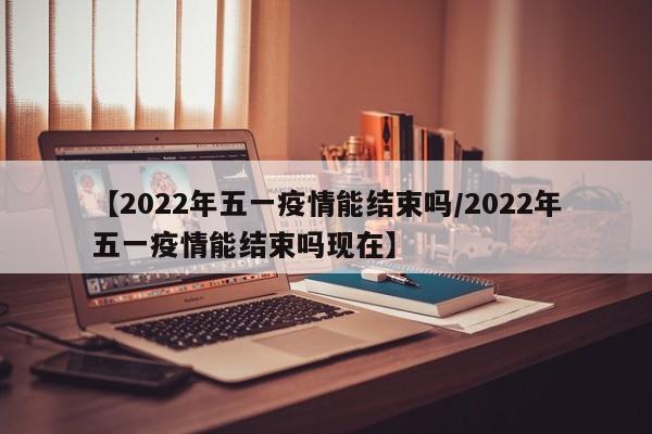 【2022年五一疫情能结束吗/2022年五一疫情能结束吗现在】