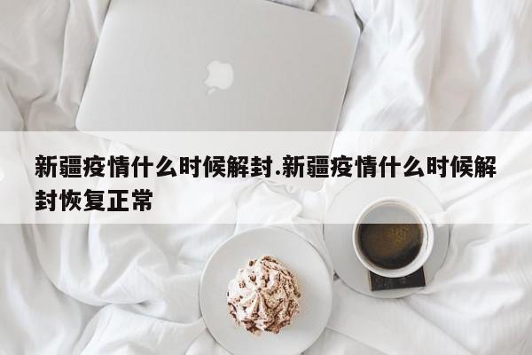 新疆疫情什么时候解封.新疆疫情什么时候解封恢复正常