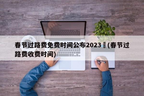 春节过路费免费时间公布2023︰(春节过路费收费时间)