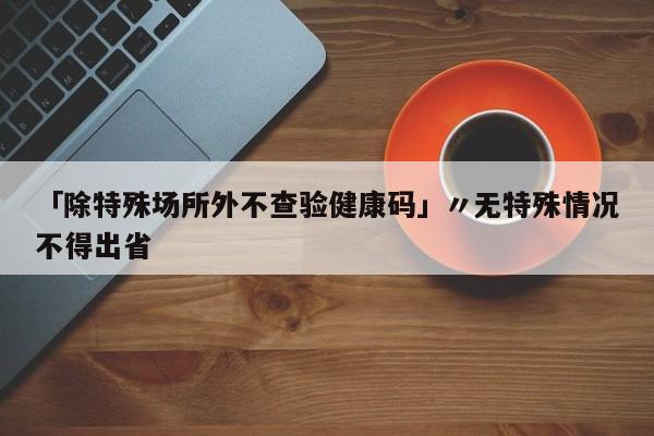 「除特殊场所外不查验健康码」〃无特殊情况不得出省
