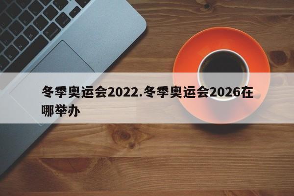 冬季奥运会2022.冬季奥运会2026在哪举办