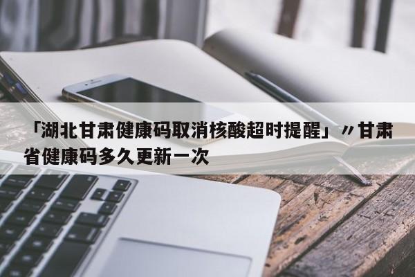 「湖北甘肃健康码取消核酸超时提醒」〃甘肃省健康码多久更新一次