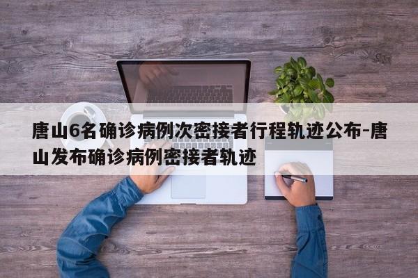 唐山6名确诊病例次密接者行程轨迹公布-唐山发布确诊病例密接者轨迹