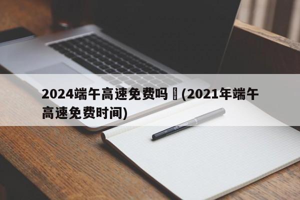 2024端午高速免费吗︰(2021年端午高速免费时间)