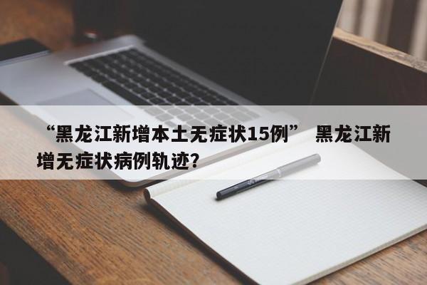 “黑龙江新增本土无症状15例” 黑龙江新增无症状病例轨迹？