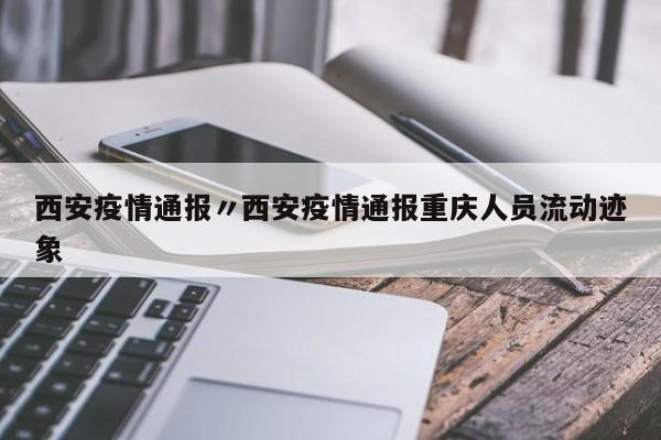 西安疫情通报〃西安疫情通报重庆人员流动迹象