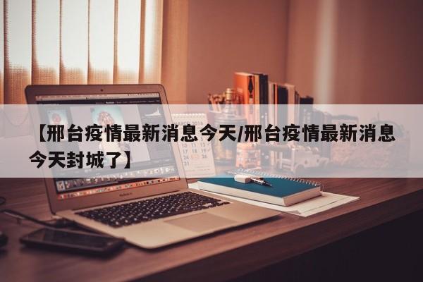 【邢台疫情最新消息今天/邢台疫情最新消息今天封城了】