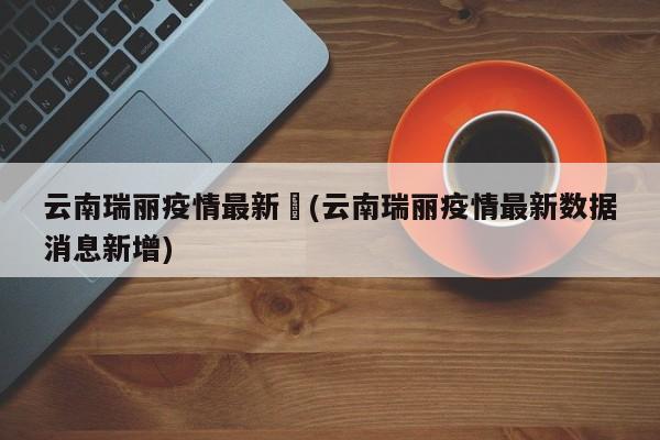 云南瑞丽疫情最新︰(云南瑞丽疫情最新数据消息新增)