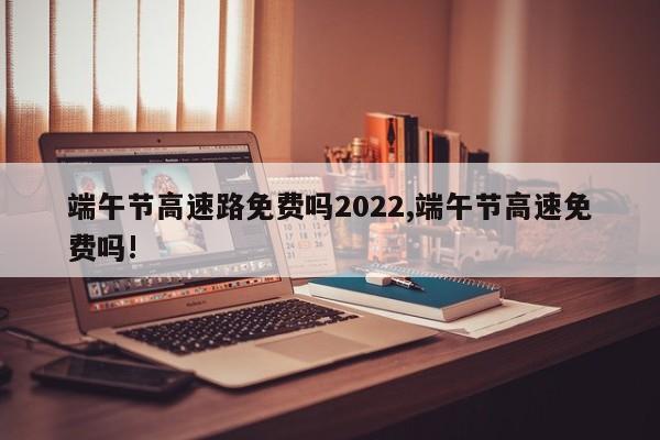 端午节高速路免费吗2022,端午节高速免费吗!