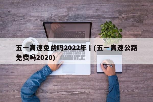 五一高速免费吗2022年︰(五一高速公路免费吗2020)