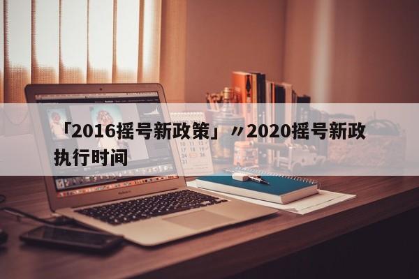 「2016摇号新政策」〃2020摇号新政执行时间