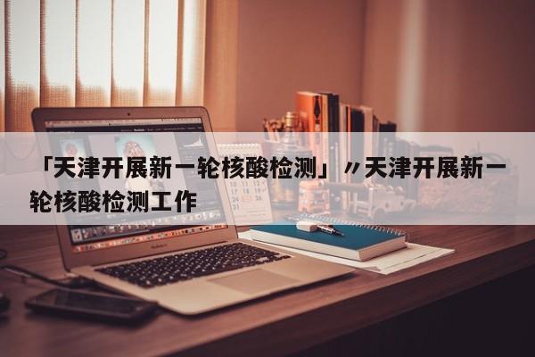 「天津开展新一轮核酸检测」〃天津开展新一轮核酸检测工作