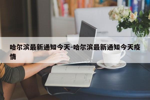 哈尔滨最新通知今天-哈尔滨最新通知今天疫情