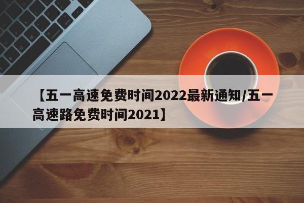 【五一高速免费时间2022最新通知/五一高速路免费时间2021】