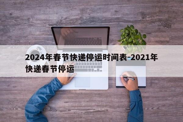 2024年春节快递停运时间表-2021年快递春节停运